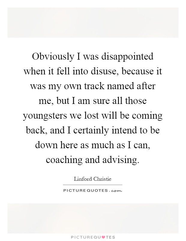 Obviously I was disappointed when it fell into disuse, because it was my own track named after me, but I am sure all those youngsters we lost will be coming back, and I certainly intend to be down here as much as I can, coaching and advising Picture Quote #1