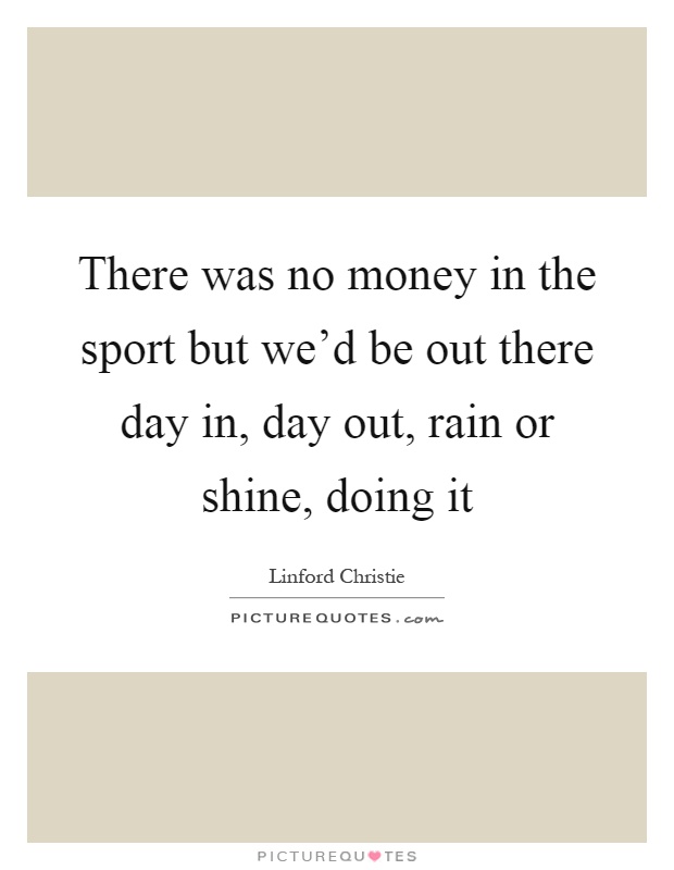 There was no money in the sport but we'd be out there day in, day out, rain or shine, doing it Picture Quote #1