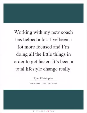Working with my new coach has helped a lot. I’ve been a lot more focused and I’m doing all the little things in order to get faster. It’s been a total lifestyle change really Picture Quote #1