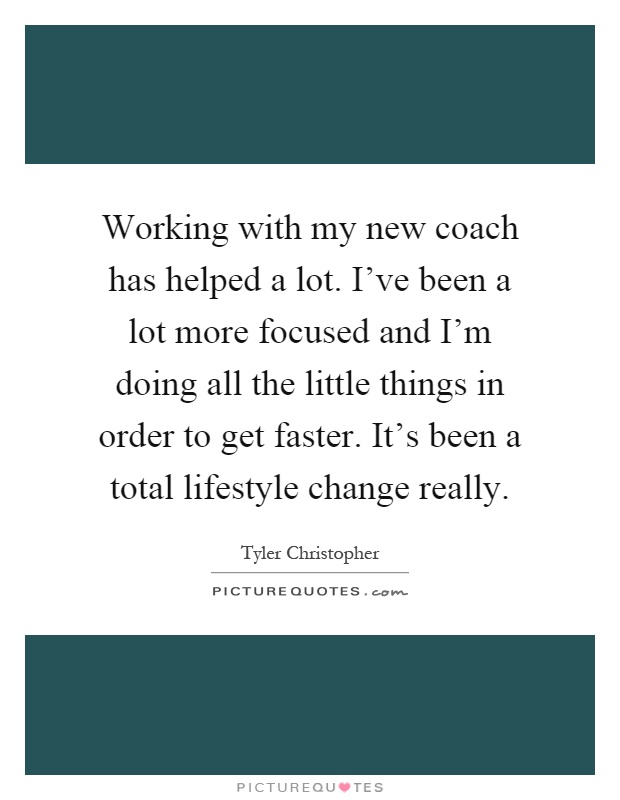 Working with my new coach has helped a lot. I've been a lot more focused and I'm doing all the little things in order to get faster. It's been a total lifestyle change really Picture Quote #1