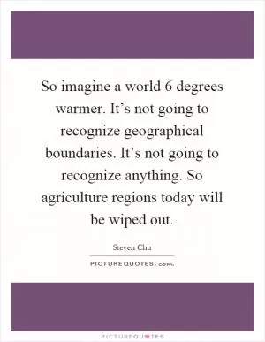 So imagine a world 6 degrees warmer. It’s not going to recognize geographical boundaries. It’s not going to recognize anything. So agriculture regions today will be wiped out Picture Quote #1