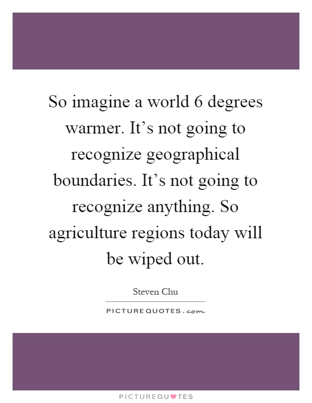 So imagine a world 6 degrees warmer. It's not going to recognize geographical boundaries. It's not going to recognize anything. So agriculture regions today will be wiped out Picture Quote #1