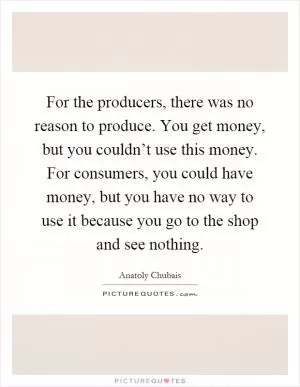 For the producers, there was no reason to produce. You get money, but you couldn’t use this money. For consumers, you could have money, but you have no way to use it because you go to the shop and see nothing Picture Quote #1