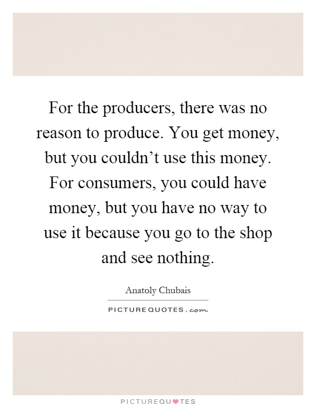 For the producers, there was no reason to produce. You get money, but you couldn't use this money. For consumers, you could have money, but you have no way to use it because you go to the shop and see nothing Picture Quote #1