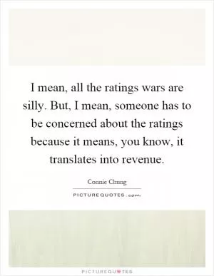 I mean, all the ratings wars are silly. But, I mean, someone has to be concerned about the ratings because it means, you know, it translates into revenue Picture Quote #1