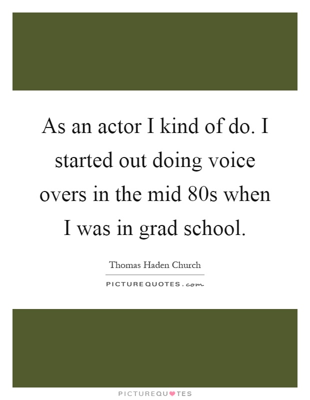 As an actor I kind of do. I started out doing voice overs in the mid 80s when I was in grad school Picture Quote #1