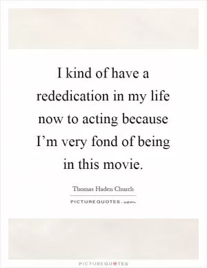 I kind of have a rededication in my life now to acting because I’m very fond of being in this movie Picture Quote #1