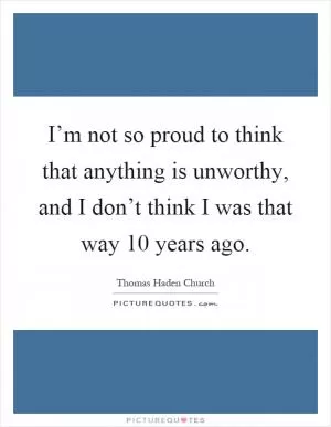 I’m not so proud to think that anything is unworthy, and I don’t think I was that way 10 years ago Picture Quote #1