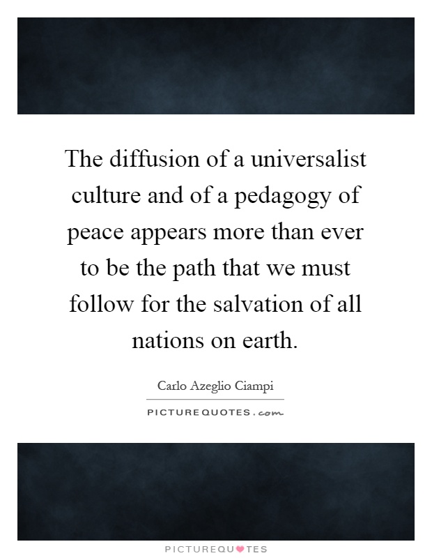 The diffusion of a universalist culture and of a pedagogy of peace appears more than ever to be the path that we must follow for the salvation of all nations on earth Picture Quote #1