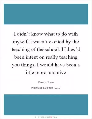 I didn’t know what to do with myself. I wasn’t excited by the teaching of the school. If they’d been intent on really teaching you things, I would have been a little more attentive Picture Quote #1