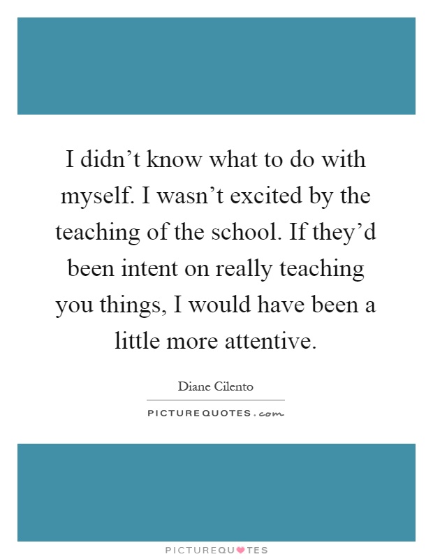 I didn't know what to do with myself. I wasn't excited by the teaching of the school. If they'd been intent on really teaching you things, I would have been a little more attentive Picture Quote #1