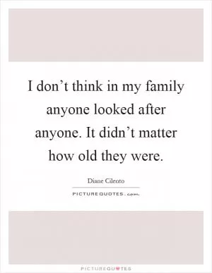 I don’t think in my family anyone looked after anyone. It didn’t matter how old they were Picture Quote #1