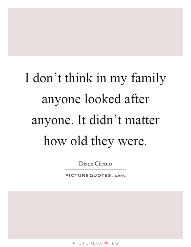 I don't think in my family anyone looked after anyone. It didn't matter how old they were Picture Quote #1