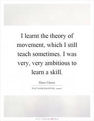 I learnt the theory of movement, which I still teach sometimes. I was very, very ambitious to learn a skill Picture Quote #1