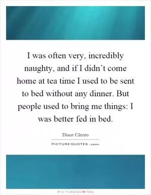 I was often very, incredibly naughty, and if I didn’t come home at tea time I used to be sent to bed without any dinner. But people used to bring me things: I was better fed in bed Picture Quote #1