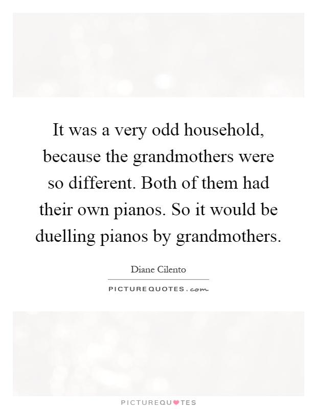 It was a very odd household, because the grandmothers were so different. Both of them had their own pianos. So it would be duelling pianos by grandmothers Picture Quote #1