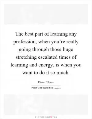 The best part of learning any profession, when you’re really going through those huge stretching escalated times of learning and energy, is when you want to do it so much Picture Quote #1
