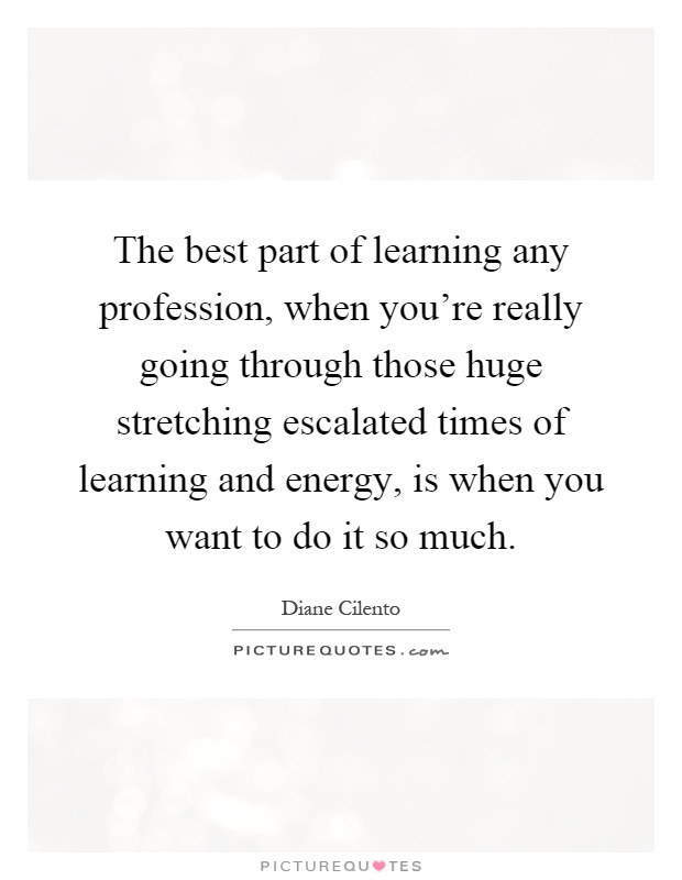 The best part of learning any profession, when you're really going through those huge stretching escalated times of learning and energy, is when you want to do it so much Picture Quote #1