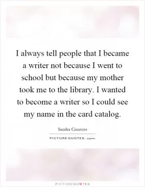 I always tell people that I became a writer not because I went to school but because my mother took me to the library. I wanted to become a writer so I could see my name in the card catalog Picture Quote #1