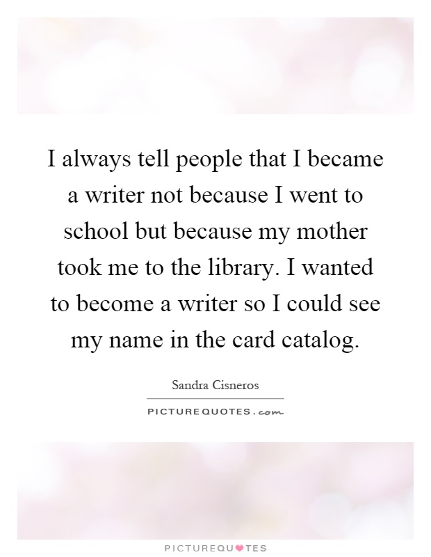 I always tell people that I became a writer not because I went to school but because my mother took me to the library. I wanted to become a writer so I could see my name in the card catalog Picture Quote #1