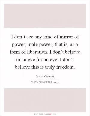 I don’t see any kind of mirror of power, male power, that is, as a form of liberation. I don’t believe in an eye for an eye. I don’t believe this is truly freedom Picture Quote #1