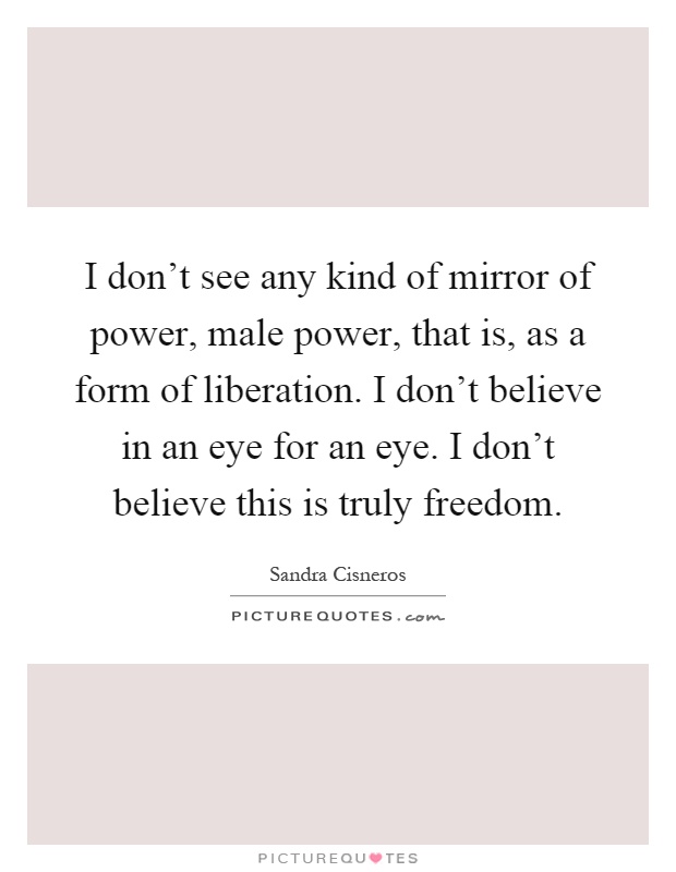I don't see any kind of mirror of power, male power, that is, as a form of liberation. I don't believe in an eye for an eye. I don't believe this is truly freedom Picture Quote #1