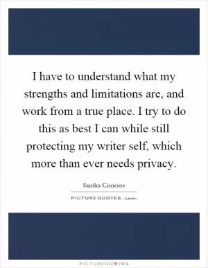 I have to understand what my strengths and limitations are, and work from a true place. I try to do this as best I can while still protecting my writer self, which more than ever needs privacy Picture Quote #1