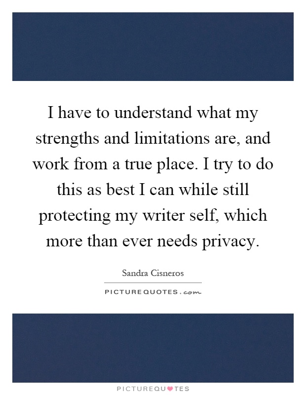 I have to understand what my strengths and limitations are, and work from a true place. I try to do this as best I can while still protecting my writer self, which more than ever needs privacy Picture Quote #1