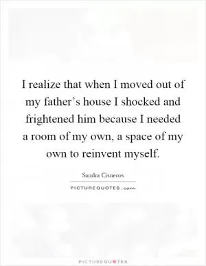 I realize that when I moved out of my father’s house I shocked and frightened him because I needed a room of my own, a space of my own to reinvent myself Picture Quote #1