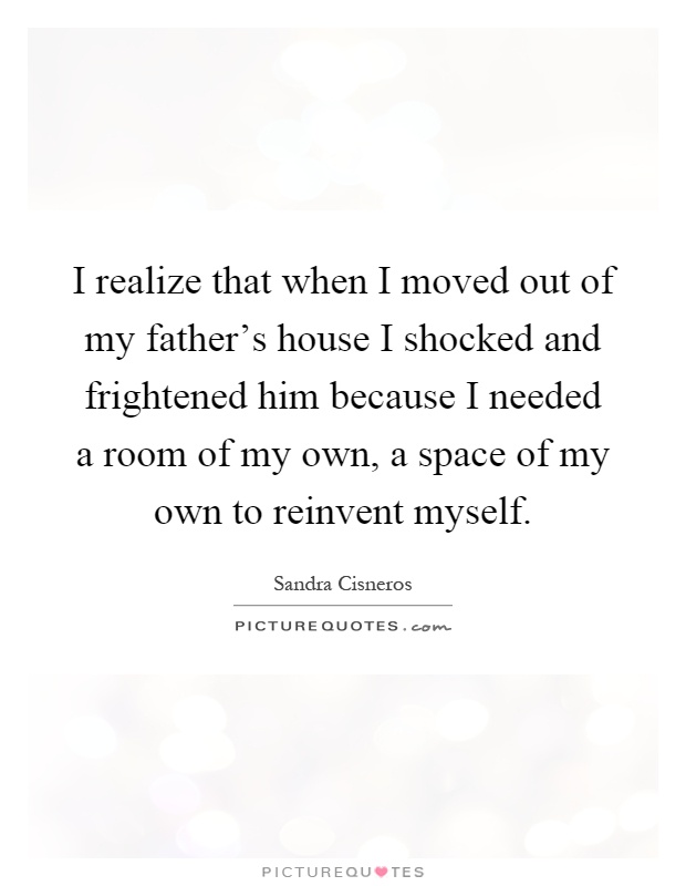 I realize that when I moved out of my father's house I shocked and frightened him because I needed a room of my own, a space of my own to reinvent myself Picture Quote #1