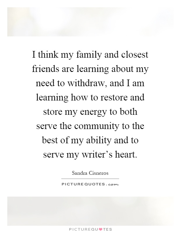 I think my family and closest friends are learning about my need to withdraw, and I am learning how to restore and store my energy to both serve the community to the best of my ability and to serve my writer's heart Picture Quote #1