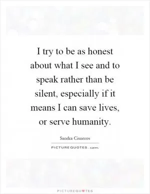 I try to be as honest about what I see and to speak rather than be silent, especially if it means I can save lives, or serve humanity Picture Quote #1