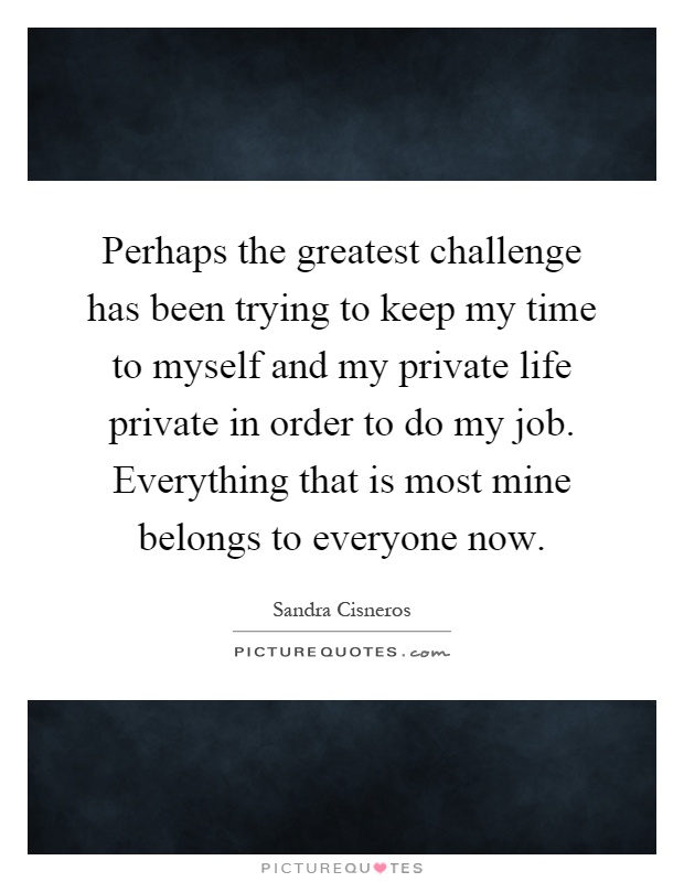 Perhaps the greatest challenge has been trying to keep my time to myself and my private life private in order to do my job. Everything that is most mine belongs to everyone now Picture Quote #1