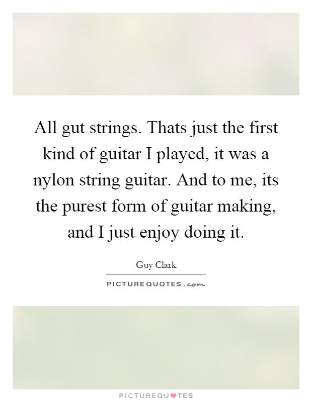 All gut strings. Thats just the first kind of guitar I played, it was a nylon string guitar. And to me, its the purest form of guitar making, and I just enjoy doing it Picture Quote #1