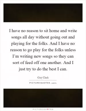 I have no reason to sit home and write songs all day without going out and playing for the folks. And I have no reason to go play for the folks unless I’m writing new songs so they can sort of feed off one another. And I just try to do the best I can Picture Quote #1