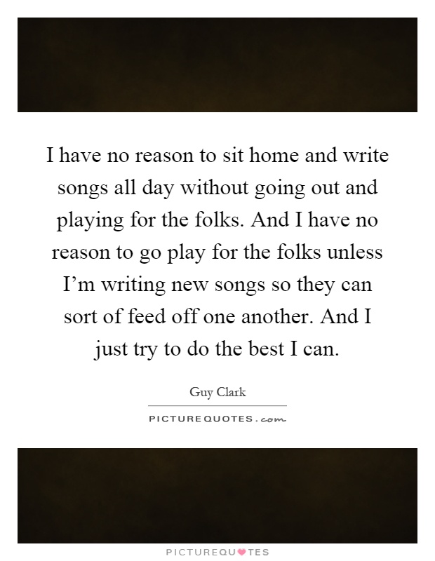 I have no reason to sit home and write songs all day without going out and playing for the folks. And I have no reason to go play for the folks unless I'm writing new songs so they can sort of feed off one another. And I just try to do the best I can Picture Quote #1