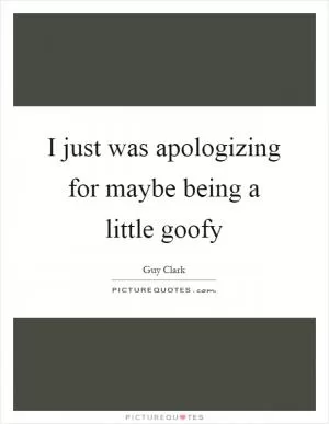 I just was apologizing for maybe being a little goofy Picture Quote #1