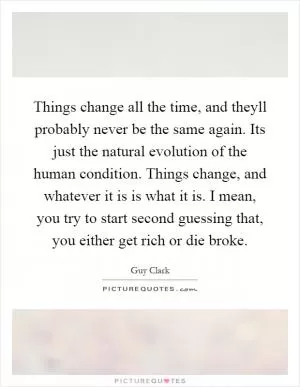 Things change all the time, and theyll probably never be the same again. Its just the natural evolution of the human condition. Things change, and whatever it is is what it is. I mean, you try to start second guessing that, you either get rich or die broke Picture Quote #1
