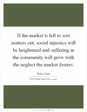 If the market is left to sort matters out, social injustice will be heightened and suffering in the community will grow with the neglect the market fosters Picture Quote #1