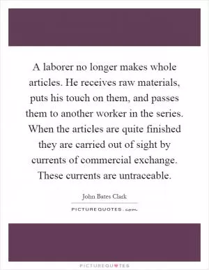 A laborer no longer makes whole articles. He receives raw materials, puts his touch on them, and passes them to another worker in the series. When the articles are quite finished they are carried out of sight by currents of commercial exchange. These currents are untraceable Picture Quote #1