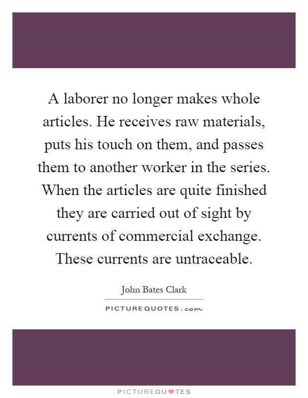 A laborer no longer makes whole articles. He receives raw materials, puts his touch on them, and passes them to another worker in the series. When the articles are quite finished they are carried out of sight by currents of commercial exchange. These currents are untraceable Picture Quote #1