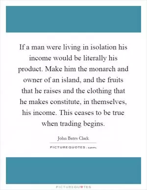 If a man were living in isolation his income would be literally his product. Make him the monarch and owner of an island, and the fruits that he raises and the clothing that he makes constitute, in themselves, his income. This ceases to be true when trading begins Picture Quote #1