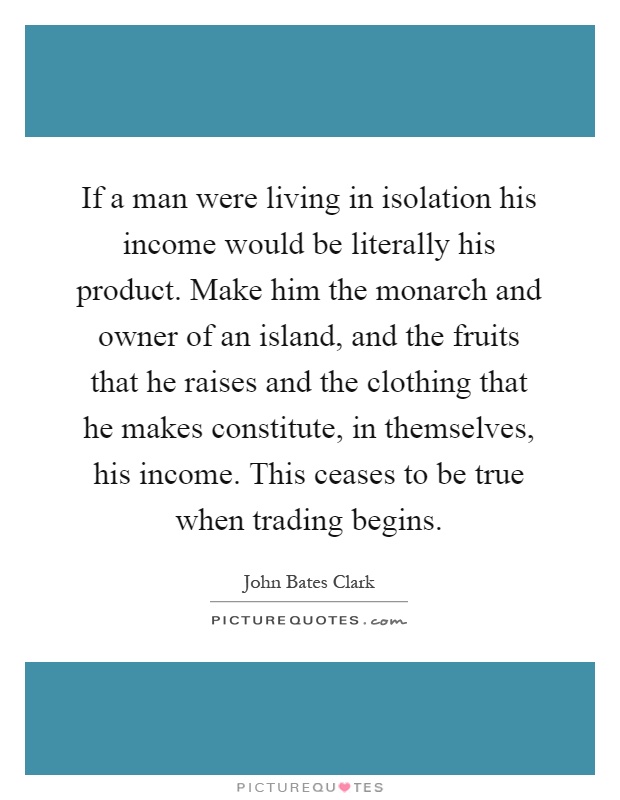 If a man were living in isolation his income would be literally his product. Make him the monarch and owner of an island, and the fruits that he raises and the clothing that he makes constitute, in themselves, his income. This ceases to be true when trading begins Picture Quote #1