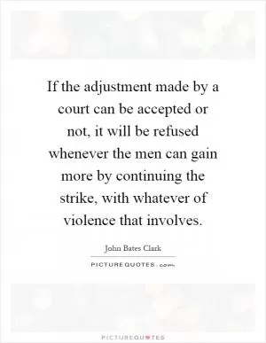 If the adjustment made by a court can be accepted or not, it will be refused whenever the men can gain more by continuing the strike, with whatever of violence that involves Picture Quote #1