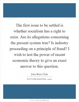 The first issue to be settled is whether socialism has a right to exist. Are its allegations concerning the present system true? Is industry proceeding on a principle of fraud? I wish to test the power of recent economic theory to give an exact answer to this question Picture Quote #1