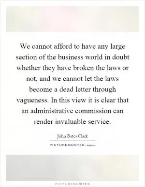 We cannot afford to have any large section of the business world in doubt whether they have broken the laws or not, and we cannot let the laws become a dead letter through vagueness. In this view it is clear that an administrative commission can render invaluable service Picture Quote #1