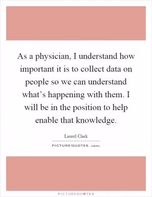 As a physician, I understand how important it is to collect data on people so we can understand what’s happening with them. I will be in the position to help enable that knowledge Picture Quote #1