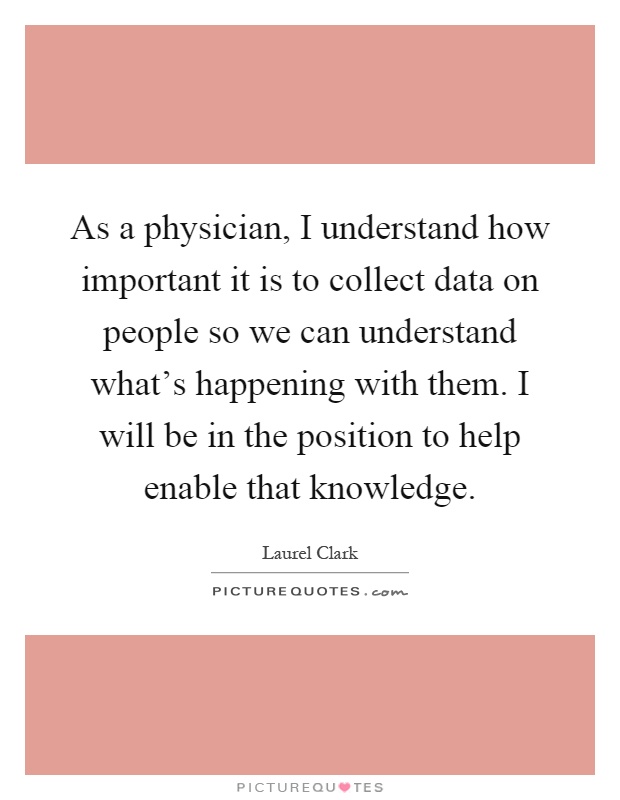 As a physician, I understand how important it is to collect data on people so we can understand what's happening with them. I will be in the position to help enable that knowledge Picture Quote #1