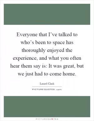Everyone that I’ve talked to who’s been to space has thoroughly enjoyed the experience, and what you often hear them say is: It was great, but we just had to come home Picture Quote #1