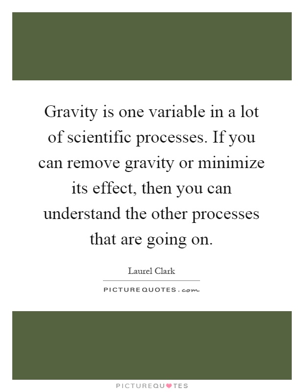 Gravity is one variable in a lot of scientific processes. If you can remove gravity or minimize its effect, then you can understand the other processes that are going on Picture Quote #1